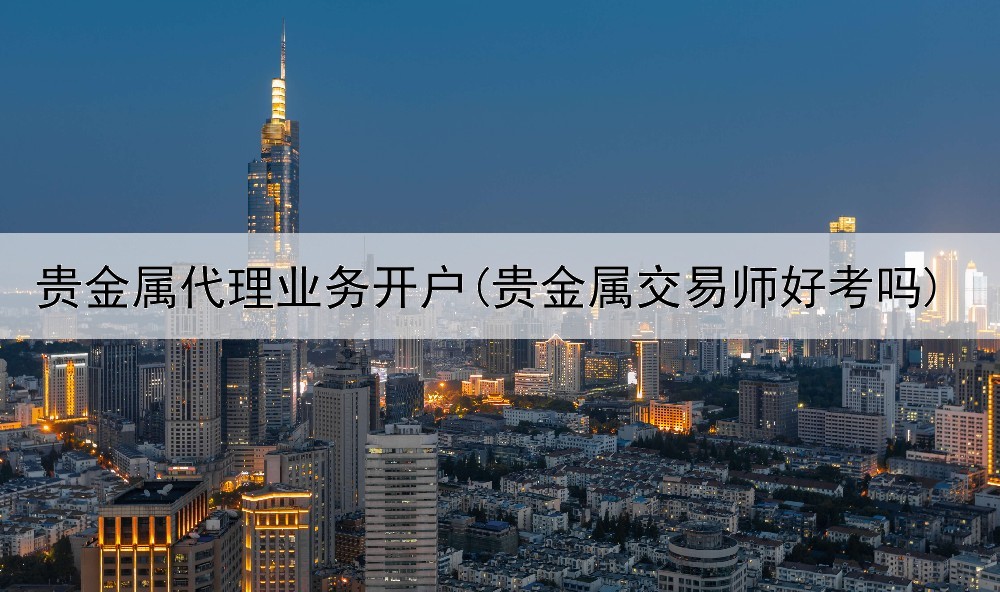 贵金属代理业务开户(贵金属交易师好考吗)