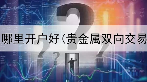  贵金属在哪里开户好(贵金属双向交易合理吗)