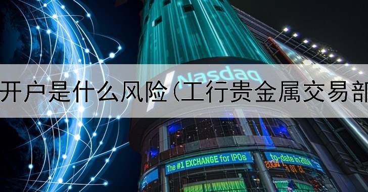  贵金属开户是什么风险(工行贵金属交易部待遇)