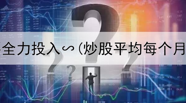  炒股需要全力投入∽(炒股平均每个月多少钱)
