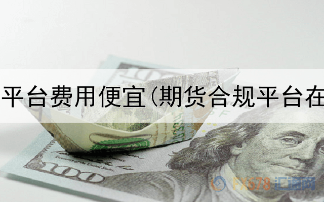  哪些期货平台费用便宜(期货合规平台在哪里查)