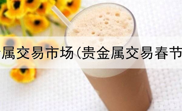  华通贵金属交易市场(贵金属交易春节照常吗)