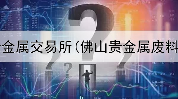  最大的贵金属交易所(佛山贵金属废料交易群)