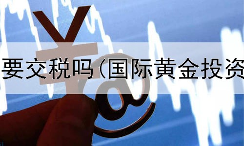  投资黄金需要交税吗(国际黄金投资平台排名)